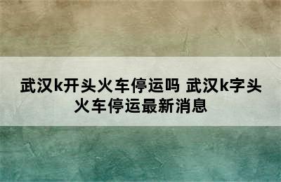 武汉k开头火车停运吗 武汉k字头火车停运最新消息